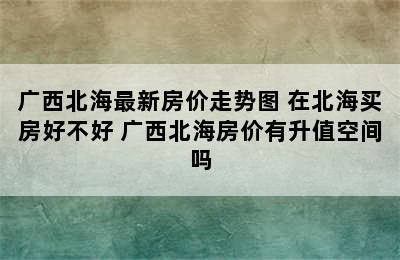 广西北海最新房价走势图 在北海买房好不好 广西北海房价有升值空间吗